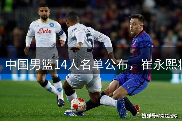 中国男篮14人名单公布，崔永熙将推迟报到