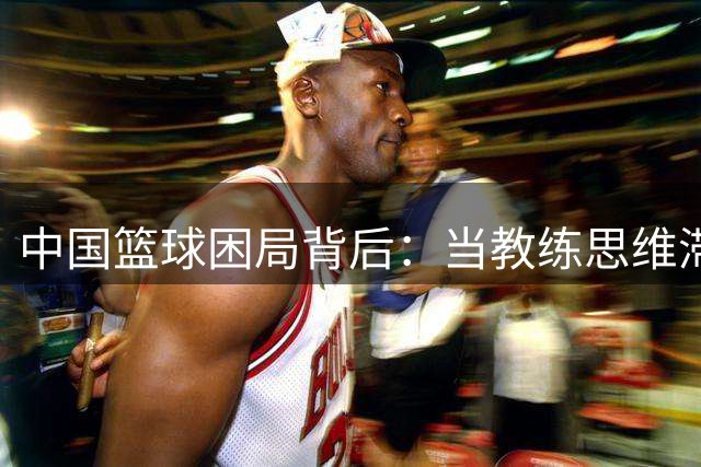 中国篮球困局背后：当教练思维滞后遇上球员天赋浪费