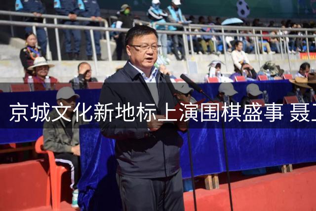 京城文化新地标上演围棋盛事 聂卫平杯大师赛亮相东直门金融核心区