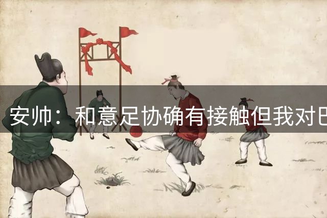 安帅：和意足协确有接触但我对巴西队有承诺 未来将着力培养中场