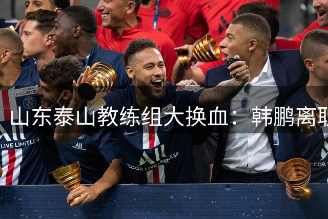 山东泰山教练组大换血：韩鹏离职专心考证 唐田临危受命