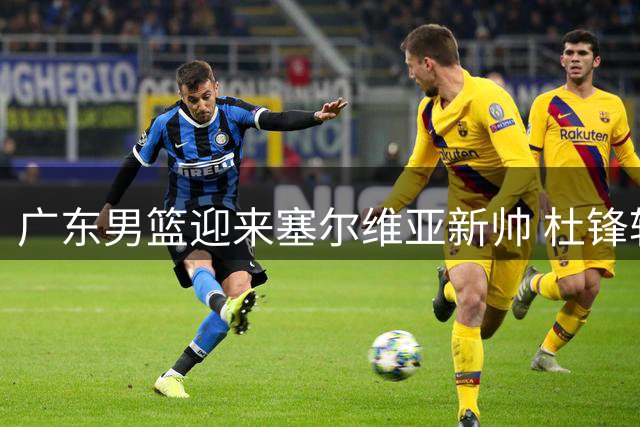 广东男篮迎来塞尔维亚新帅 杜锋转任总教练
