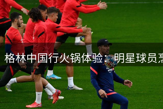 格林中国行火锅体验：明星球员烹饪技巧待提升