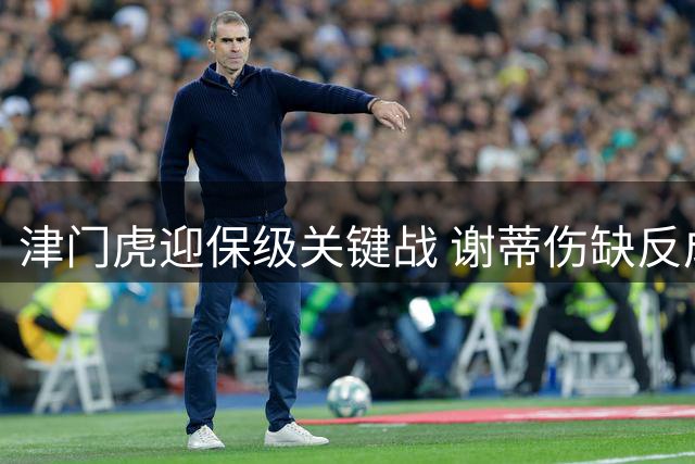 津门虎迎保级关键战 谢蒂伤缺反成转机？
