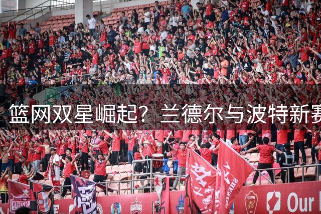 篮网双星崛起？兰德尔与波特新赛季联手数据预测