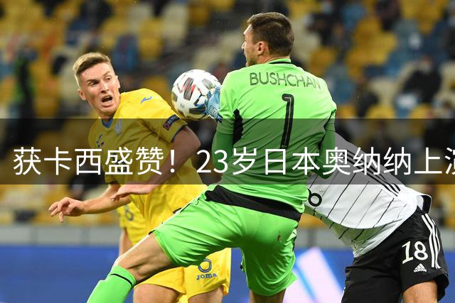 获卡西盛赞！23岁日本奥纳纳上演逆袭！竟成世界足坛身价第8门将