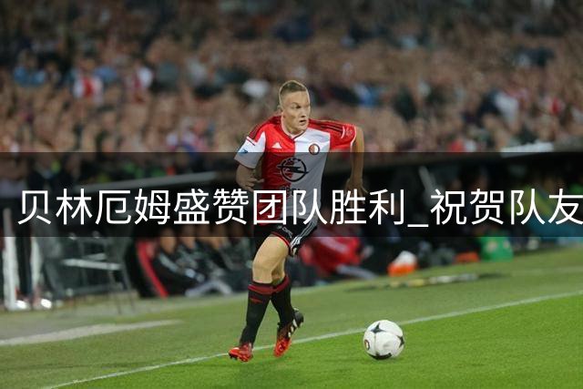 贝林厄姆盛赞团队胜利 祝贺队友埃斯皮建功