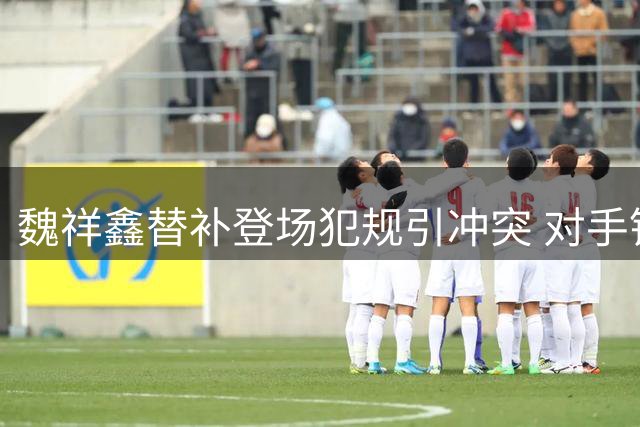 魏祥鑫替补登场犯规引冲突 对手锁喉报复队友助阵