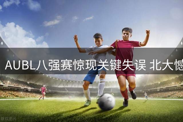 AUBL八强赛惊现关键失误 北大憾负上交无缘绝杀